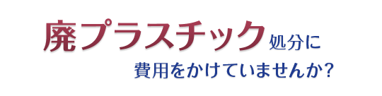 廃プラスチック処分に費用をかけていませんか？