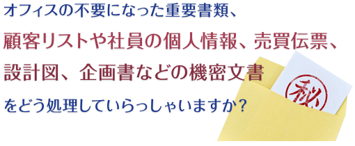 オフィスの不要になった重要書類、顧客リストや社員の個人情報、売買伝票、設計図、企画書などの機密文書をどう処理していらっしゃいますか？