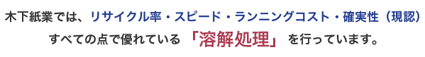 木下紙業では、リサイクル率・スピード・ランニングコスト・確実性（現認） すべての点で優れている「溶解処理」を行っています。